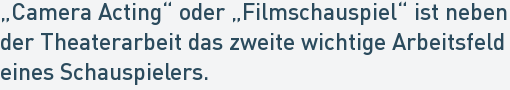 „Camera Acting“ oder „Filmschauspiel“ ist neben
der Theaterarbeit das zweite wichtige Arbeitsfeld
eines Schauspielers. „Camera Acting“ oder „Filmschauspiel“ ist neben
der Theaterarbeit das zweite wichtige Arbeitsfeld
eines Schauspielers.