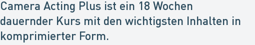Camera Acting Plus ist ein 18 Wochen
dauernder Kurs mit den wichtigsten Inhalten in
komprimierter Form. Camera Acting Plus ist ein 18 Wochen
dauernder Kurs mit den wichtigsten Inhalten in
komprimierter Form.