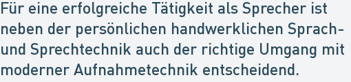 Für eine erfolgreiche Tätigkeit als Sprecher ist
neben der persönlichen handwerklichen Sprach-
und Sprechtechnik auch der richtige Umgang mit
moderner Aufnahmetechnik entscheidend. Für eine erfolgreiche Tätigkeit als Sprecher ist
neben der persönlichen handwerklichen Sprach-
und Sprechtechnik auch der richtige Umgang mit
moderner Aufnahmetechnik entscheidend.