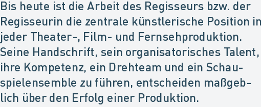 Bis heute ist die Arbeit des Regisseurs bzw. der
Regisseurin die zentrale künstlerische Position in
jeder Theater-, Film- und Fernsehproduktion.
Seine Handschrift, sein organisatorisches Talent,
ihre Kompetenz, ein Drehteam und ein Schau-
spielensemble zu führen, entscheiden maßgeb-
lich über den Erfolg einer Produktion.