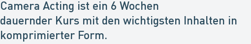 Camera Acting ist ein 6 Wochen
dauernder Kurs mit den wichtigsten Inhalten in
komprimierter Form. Camera Acting ist ein 6 Wochen
dauernder Kurs mit den wichtigsten Inhalten in
komprimierter Form.