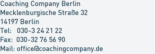 Coaching Company Berlin
Mecklenburgische Straße 32
14197 Berlin
Tel: 030-3 24 21 22
Fax: 030-32 76 56 90
Mail: office@coachingcompany.de Coaching Company Berlin
Mecklenburgische Straße 32
14197 Berlin
Tel: 030-3 24 21 22
Fax: 030-32 76 56 90
Mail: office@coachingcompany.de