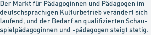 Der Markt für Pädagoginnen und Pädagogen im
deutschsprachigen Kulturbetrieb verändert sich
laufend, und der Bedarf an qualifizierten Schau-
spielpädagoginnen und -pädagogen steigt stetig.
