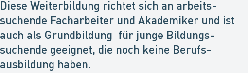 Diese Weiterbildung richtet sich an arbeits-
suchende Facharbeiter und Akademiker und ist
auch als Grundbildung für junge Bildungs-
suchende geeignet, die noch keine Berufs-
ausbildung haben. Diese Weiterbildung richtet sich an arbeits-
suchende Facharbeiter und Akademiker und ist
auch als Grundbildung für junge Bildungs-
suchende geeignet, die noch keine Berufs-
ausbildung haben.