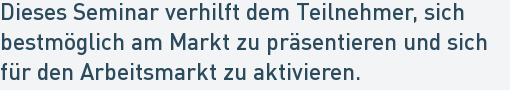 Dieses Seminar verhilft dem Teilnehmer, sich
bestmöglich am Markt zu präsentieren und sich
für den Arbeitsmarkt zu aktivieren. Dieses Seminar verhilft dem Teilnehmer, sich
bestmöglich am Markt zu präsentieren und sich
für den Arbeitsmarkt zu aktivieren.