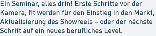 Ein Seminar, alles drin! Erste Schritte vor der
Kamera, fit werden für den Einstieg in den Markt,
Aktualisierung des Showreels – oder der nächste
Schritt auf ein neues berufliches Level. Ein Seminar, alles drin! Erste Schritte vor der
Kamera, fit werden für den Einstieg in den Markt,
Aktualisierung des Showreels – oder der nächste
Schritt auf ein neues berufliches Level.