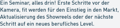 Ein Seminar, alles drin! Erste Schritte vor der
Kamera, fit werden für den Einstieg in den Markt,
Aktualisierung des Showreels oder der nächste
Schritt auf ein neues berufliches Level. Ein Seminar, alles drin! Erste Schritte vor der
Kamera, fit werden für den Einstieg in den Markt,
Aktualisierung des Showreels oder der nächste
Schritt auf ein neues berufliches Level.