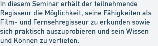 In diesem Seminar erhält der teilnehmende
Regisseur die Möglichkeit, seine Fähigkeiten als
Film- und Fernsehregisseur zu erkunden sowie
sich praktisch auszuprobieren und sein Wissen
und Können zu vertiefen. In diesem Seminar erhält der teilnehmende
Regisseur die Möglichkeit, seine Fähigkeiten als
Film- und Fernsehregisseur zu erkunden sowie
sich praktisch auszuprobieren und sein Wissen
und Können zu vertiefen.