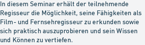 In diesem Seminar erhält der teilnehmende
Regisseur die Möglichkeit, seine Fähigkeiten als
Film- und Fernsehregisseur zu erkunden sowie
sich praktisch auszuprobieren und sein Wissen
und Können zu vertiefen. In diesem Seminar erhält der teilnehmende
Regisseur die Möglichkeit, seine Fähigkeiten als
Film- und Fernsehregisseur zu erkunden sowie
sich praktisch auszuprobieren und sein Wissen
und Können zu vertiefen.