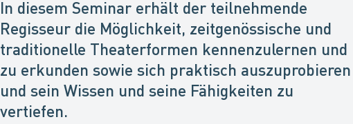 In diesem Seminar erhält der teilnehmende
Regisseur die Möglichkeit, zeitgenössische und
traditionelle Theaterformen kennenzulernen und
zu erkunden sowie sich praktisch auszuprobieren
und sein Wissen und seine Fähigkeiten zu
vertiefen. In diesem Seminar erhält der teilnehmende
Regisseur die Möglichkeit, zeitgenössische und
traditionelle Theaterformen kennenzulernen und
zu erkunden sowie sich praktisch auszuprobieren
und sein Wissen und seine Fähigkeiten zu
vertiefen.