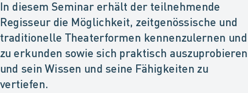 In diesem Seminar erhält der teilnehmende
Regisseur die Möglichkeit, zeitgenössische und
traditionelle Theaterformen kennenzulernen und
zu erkunden sowie sich praktisch auszuprobieren
und sein Wissen und seine Fähigkeiten zu
vertiefen. In diesem Seminar erhält der teilnehmende
Regisseur die Möglichkeit, zeitgenössische und
traditionelle Theaterformen kennenzulernen und
zu erkunden sowie sich praktisch auszuprobieren
und sein Wissen und seine Fähigkeiten zu
vertiefen.