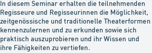 In diesem Seminar erhalten die teilnehmenden
Regisseure und Regisseurinnen die Möglichkeit,
zeitgenössische und traditionelle Theaterformen
kennenzulernen und zu erkunden sowie sich
praktisch auszuprobieren und ihr Wissen und
ihre Fähigkeiten zu vertiefen. In diesem Seminar erhalten die teilnehmenden
Regisseure und Regisseurinnen die Möglichkeit,
zeitgenössische und traditionelle Theaterformen
kennenzulernen und zu erkunden sowie sich
praktisch auszuprobieren und ihr Wissen und
ihre Fähigkeiten zu vertiefen.