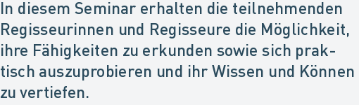 In diesem Seminar erhalten die teilnehmenden
Regisseurinnen und Regisseure die Möglichkeit,
ihre Fähigkeiten zu erkunden sowie sich prak-
tisch auszuprobieren und ihr Wissen und Können
zu vertiefen. In diesem Seminar erhalten die teilnehmenden
Regisseurinnen und Regisseure die Möglichkeit,
ihre Fähigkeiten zu erkunden sowie sich prak-
tisch auszuprobieren und ihr Wissen und Können
zu vertiefen.