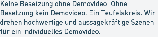 Keine Besetzung ohne Demovideo. Ohne
Besetzung kein Demovideo. Ein Teufelskreis. Wir
drehen hochwertige und aussagekräftige Szenen
für ein individuelles Demovideo. Keine Besetzung ohne Demovideo. Ohne
Besetzung kein Demovideo. Ein Teufelskreis. Wir
drehen hochwertige und aussagekräftige Szenen
für ein individuelles Demovideo.