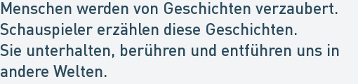 Menschen werden von Geschichten verzaubert.
Schauspieler erzählen diese Geschichten.
Sie unterhalten, berühren und entführen uns in
andere Welten. Menschen werden von Geschichten verzaubert.
Schauspieler erzählen diese Geschichten.
Sie unterhalten, berühren und entführen uns in
andere Welten.