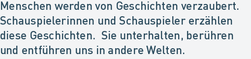 Menschen werden von Geschichten verzaubert. 
Schauspielerinnen und Schauspieler erzählen
diese Geschichten.  Sie unterhalten, berühren
und entführen uns in andere Welten.