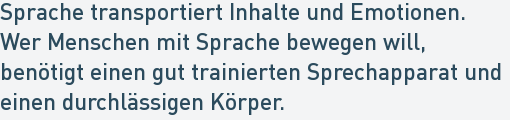 Sprache transportiert Inhalte und Emotionen.
Wer Menschen mit Sprache bewegen will,
benötigt einen gut trainierten Sprechapparat und
einen durchlässigen Körper. Sprache transportiert Inhalte und Emotionen.
Wer Menschen mit Sprache bewegen will,
benötigt einen gut trainierten Sprechapparat und
einen durchlässigen Körper.