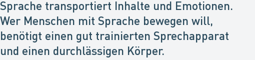 Sprache transportiert Inhalte und Emotionen.
Wer Menschen mit Sprache bewegen will,
benötigt einen gut trainierten Sprechapparat
und einen durchlässigen Körper. Sprache transportiert Inhalte und Emotionen.
Wer Menschen mit Sprache bewegen will,
benötigt einen gut trainierten Sprechapparat
und einen durchlässigen Körper.